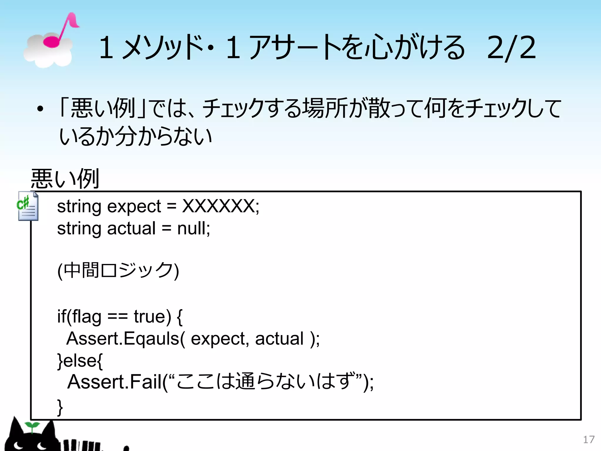１メソッド・１アサートを心がける 2/2
• 「悪い例」では、チェックする場所が散って何をチェックして
  いるか分からない
悪い例
 string expect = XXXXXX;
 string actual = null;

 (中間ロジック)

 if(flag == true) {
   Assert.Eqauls( expect, actual );
 }else{
     Assert.Fail(“ここは通らないはず”);
 }
                                      17
 