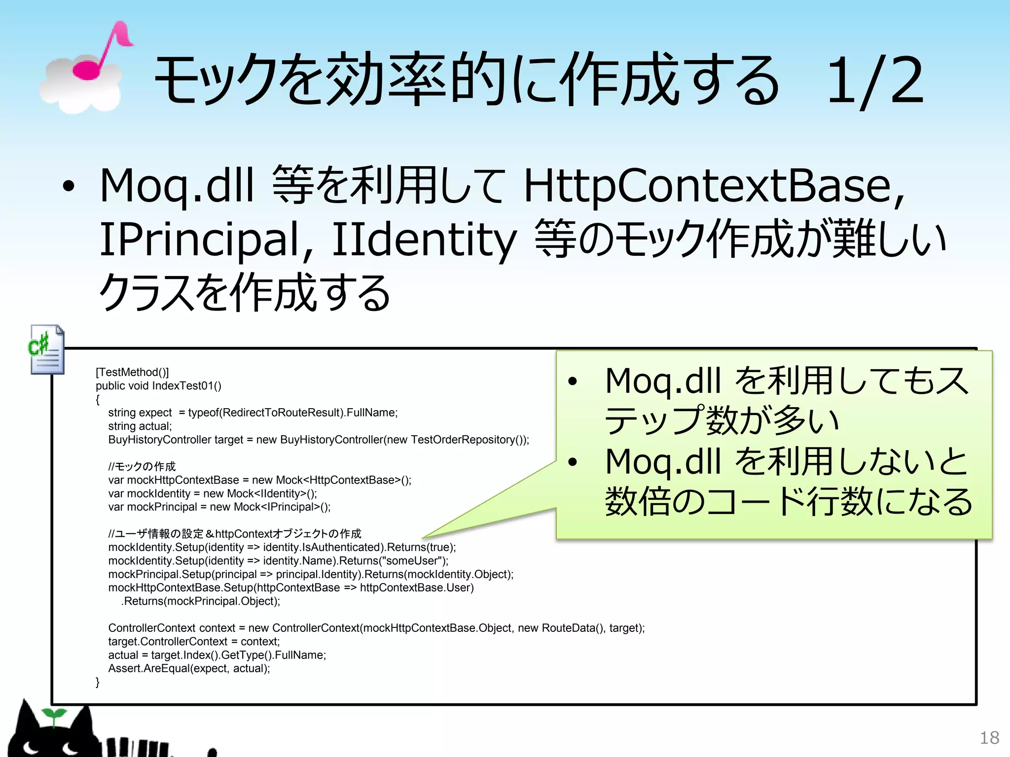 モックを効率的に作成する 1/2
• Moq.dll 等を利用して HttpContextBase,
  IPrincipal, IIdentity 等のモック作成が難しい
  クラスを作成する
 [TestMethod()]
 public void IndexTest01()
 {
                                                                                            • Moq.dll を利用してもス
   string expect = typeof(RedirectToRouteResult).FullName;
   string actual;
   BuyHistoryController target = new BuyHistoryController(new TestOrderRepository());
                                                                                              テップ数が多い
     //モックの作成
     var mockHttpContextBase = new Mock<HttpContextBase>();
                                                                                            • Moq.dll を利用しないと
     var mockIdentity = new Mock<IIdentity>();
     var mockPrincipal = new Mock<IPrincipal>();                                              数倍のコード行数になる
     //ユーザ情報の設定＆httpContextオブジェクトの作成
     mockIdentity.Setup(identity => identity.IsAuthenticated).Returns(true);
     mockIdentity.Setup(identity => identity.Name).Returns("someUser");
     mockPrincipal.Setup(principal => principal.Identity).Returns(mockIdentity.Object);
     mockHttpContextBase.Setup(httpContextBase => httpContextBase.User)
        .Returns(mockPrincipal.Object);

     ControllerContext context = new ControllerContext(mockHttpContextBase.Object, new RouteData(), target);
     target.ControllerContext = context;
     actual = target.Index().GetType().FullName;
     Assert.AreEqual(expect, actual);
 }




                                                                                                                18
 