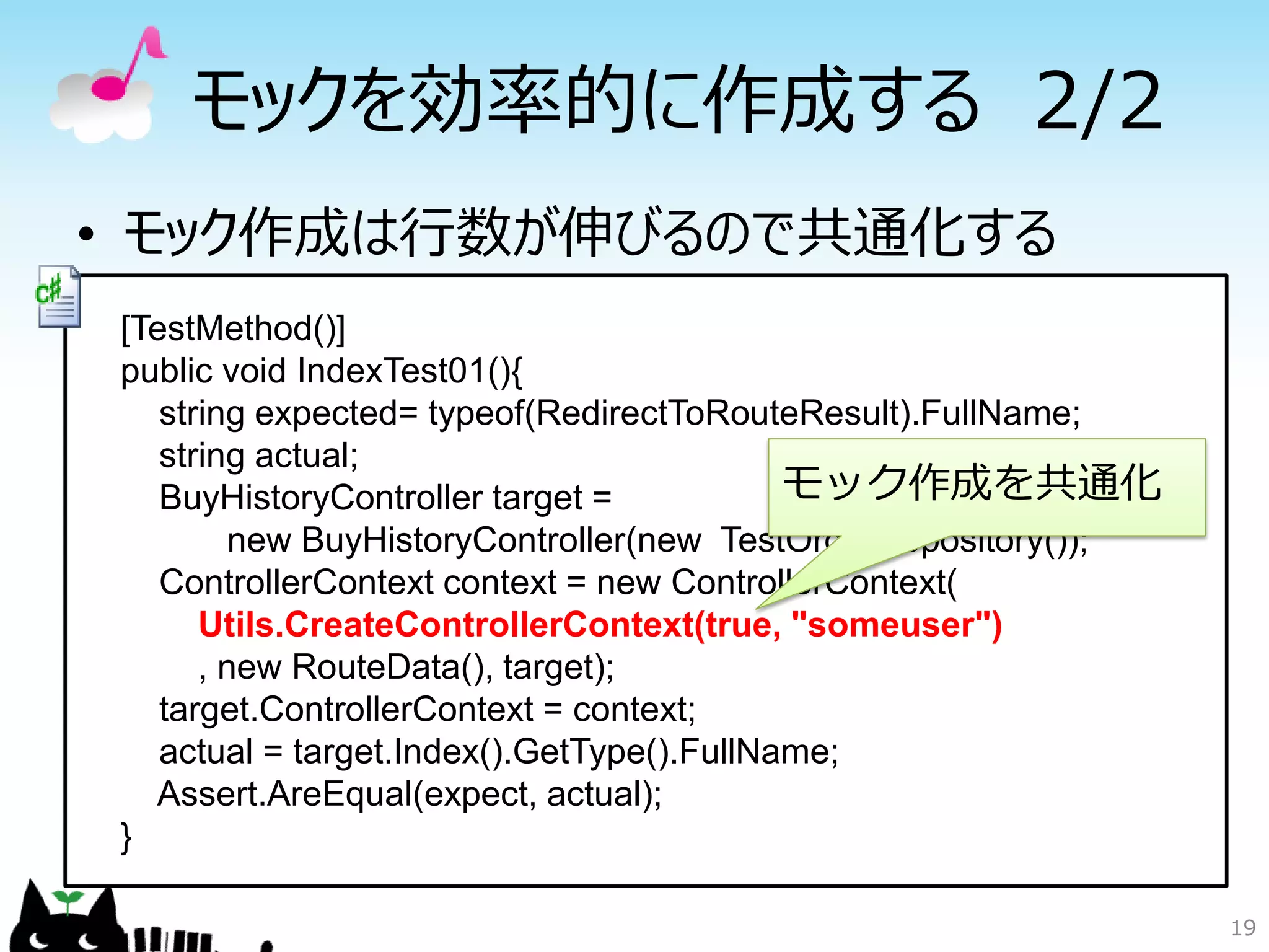 モックを効率的に作成する 2/2
• モック作成は行数が伸びるので共通化する
[TestMethod()]
public void IndexTest01(){
   string expected= typeof(RedirectToRouteResult).FullName;
   string actual;
   BuyHistoryController target =           モック作成を共通化
        new BuyHistoryController(new TestOrderRepository());
   ControllerContext context = new ControllerContext(
      Utils.CreateControllerContext(true, "someuser")
      , new RouteData(), target);
   target.ControllerContext = context;
   actual = target.Index().GetType().FullName;
  Assert.AreEqual(expect, actual);
}

                                                               19
 