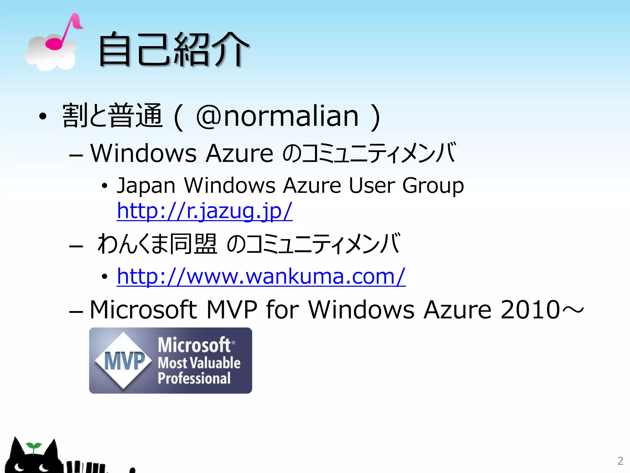 自己紹介
• 割と普通 ( @normalian )
 – Windows Azure のコミュニティメンバ
   • Japan Windows Azure User Group
     http://r.jazug.jp/
 – わんくま同盟 のコミュニティメンバ
   • http://www.wankuma.com/
 – Microsoft MVP for Windows Azure 2010～




                                           2
 