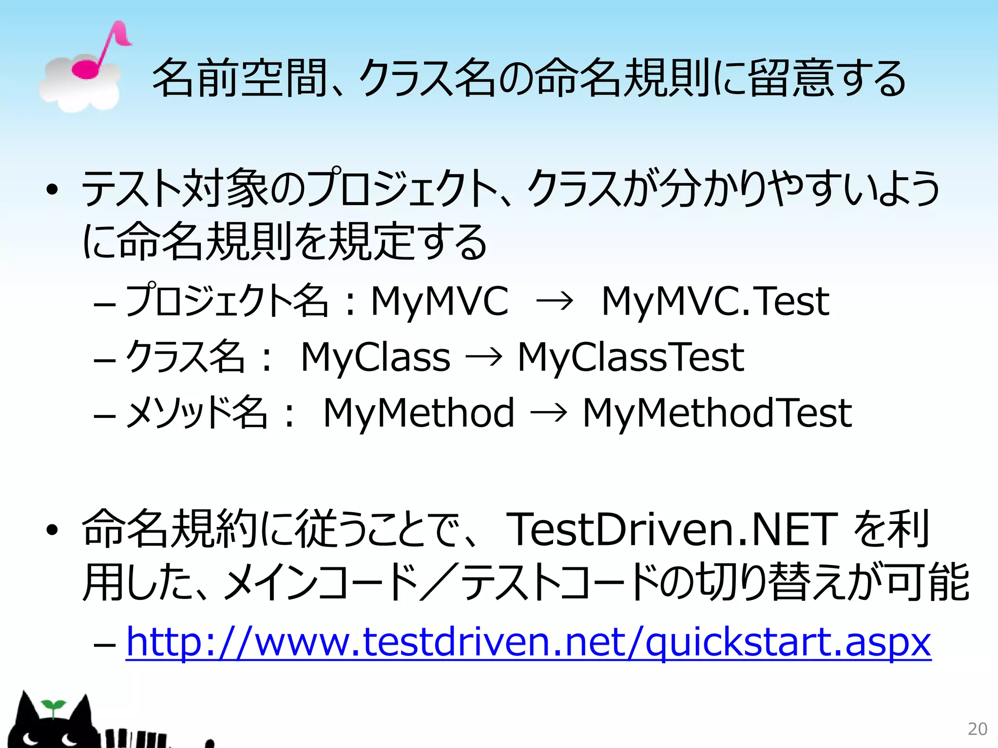 名前空間、クラス名の命名規則に留意する

• テスト対象のプロジェクト、クラスが分かりやすいよう
  に命名規則を規定する
 – プロジェクト名：MyMVC → MyMVC.Test
 – クラス名： MyClass → MyClassTest
 – メソッド名： MyMethod → MyMethodTest


• 命名規約に従うことで、 TestDriven.NET を利
  用した、メインコード／テストコードの切り替えが可能
 – http://www.testdriven.net/quickstart.aspx

                                               20
 