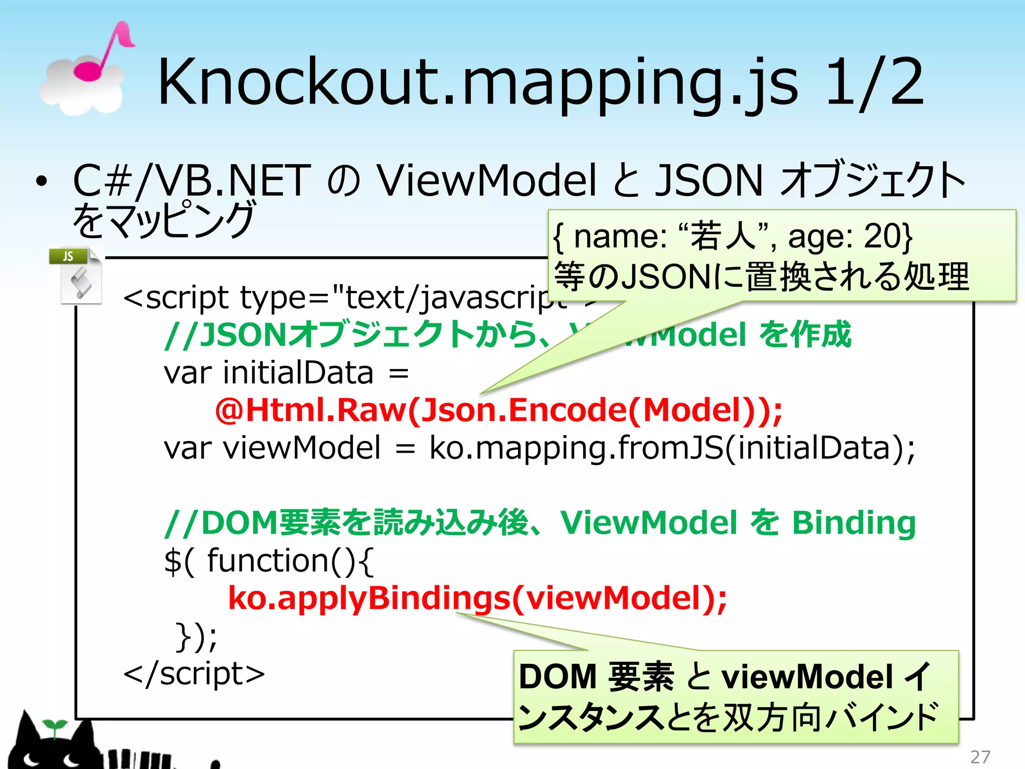 Knockout.mapping.js 1/2
• C#/VB.NET の ViewModel と JSON オブジェクト
  をマッピング             { name: “若人”, age: 20}
                              等のJSONに置換される処理
    <script type="text/javascript">
      //JSONオブジェクトから、ViewModel を作成
      var initialData =
          @Html.Raw(Json.Encode(Model));
      var viewModel = ko.mapping.fromJS(initialData);

      //DOM要素を読み込み後、ViewModel を Binding
      $( function(){
           ko.applyBindings(viewModel);
       });
    </script>              DOM 要素 と viewModel イ
                            ンスタンスとを双方向バインド
                                                        27
 