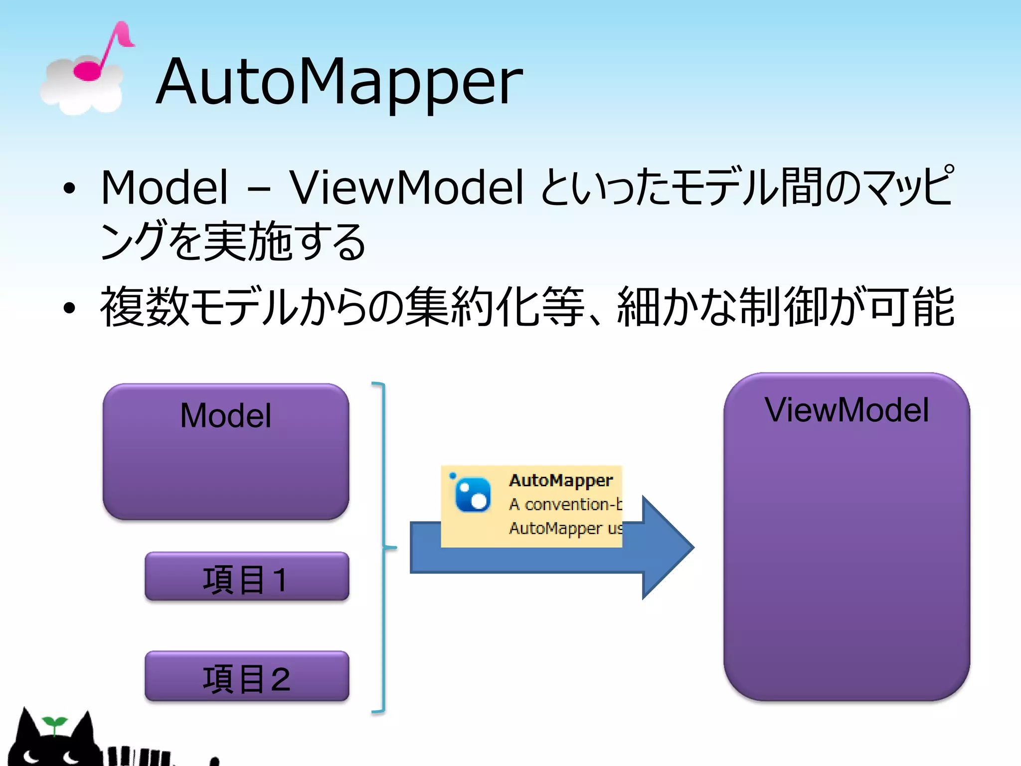 AutoMapper
• Model – ViewModel といったモデル間のマッピ
  ングを実施する
• 複数モデルからの集約化等、細かな制御が可能

    Model                ViewModel




     項目１

     項目２
 