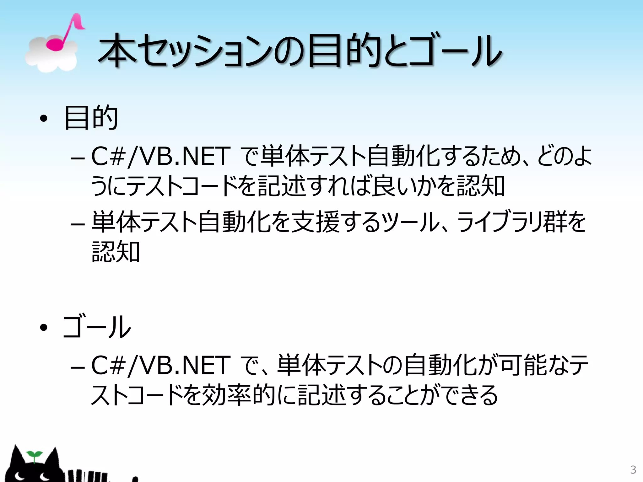 本セッションの目的とゴール
• 目的
 – C#/VB.NET で単体テスト自動化するため、どのよ
   うにテストコードを記述すれば良いかを認知
 – 単体テスト自動化を支援するツール、ライブラリ群を
   認知


• ゴール
 – C#/VB.NET で、単体テストの自動化が可能なテ
   ストコードを効率的に記述することができる

                                 3
 
