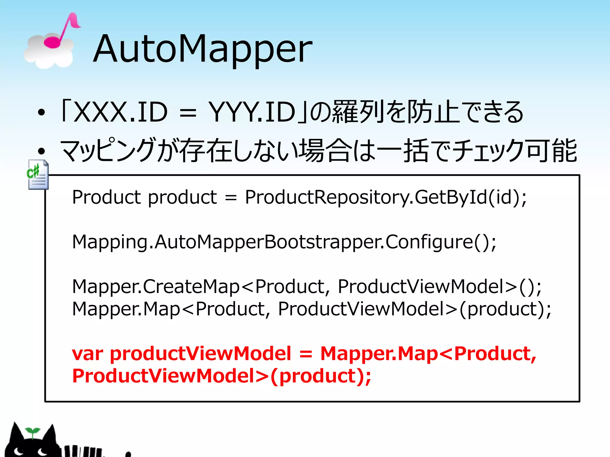 AutoMapper
• 「XXX.ID = YYY.ID」の羅列を防止できる
• マッピングが存在しない場合は一括でチェック可能
 Product product = ProductRepository.GetById(id);

 Mapping.AutoMapperBootstrapper.Configure();

 Mapper.CreateMap<Product, ProductViewModel>();
 Mapper.Map<Product, ProductViewModel>(product);

 var productViewModel = Mapper.Map<Product,
 ProductViewModel>(product);
 