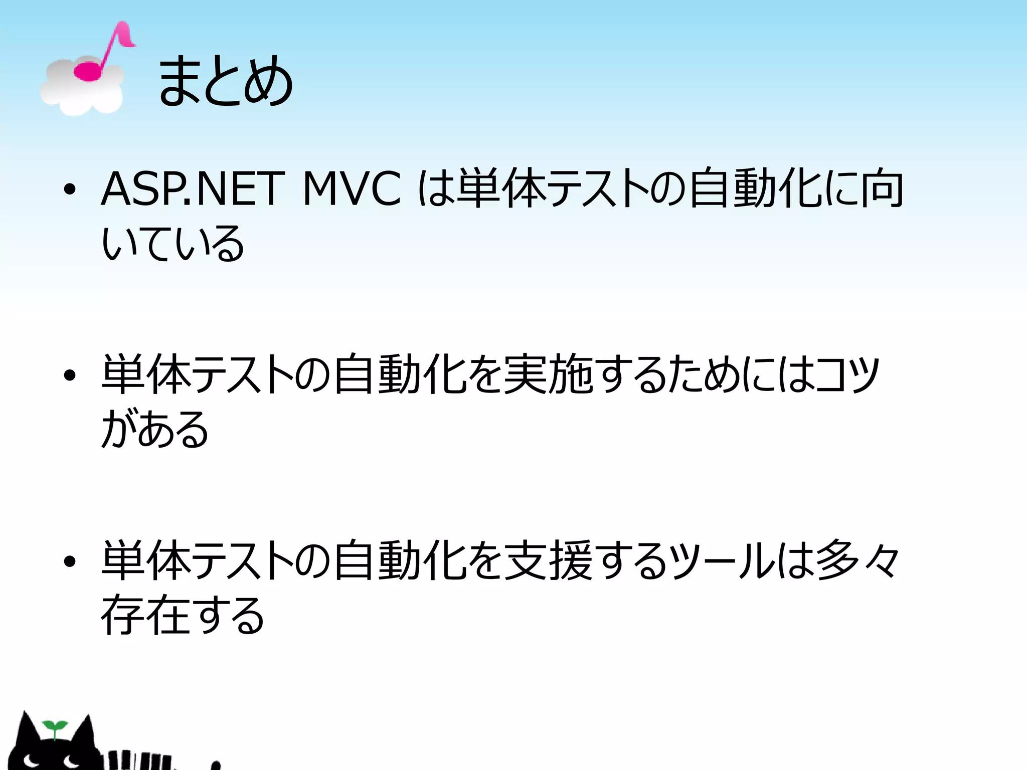 まとめ
• ASP.NET MVC は単体テストの自動化に向
  いている

• 単体テストの自動化を実施するためにはコツ
  がある

• 単体テストの自動化を支援するツールは多々
  存在する
 
