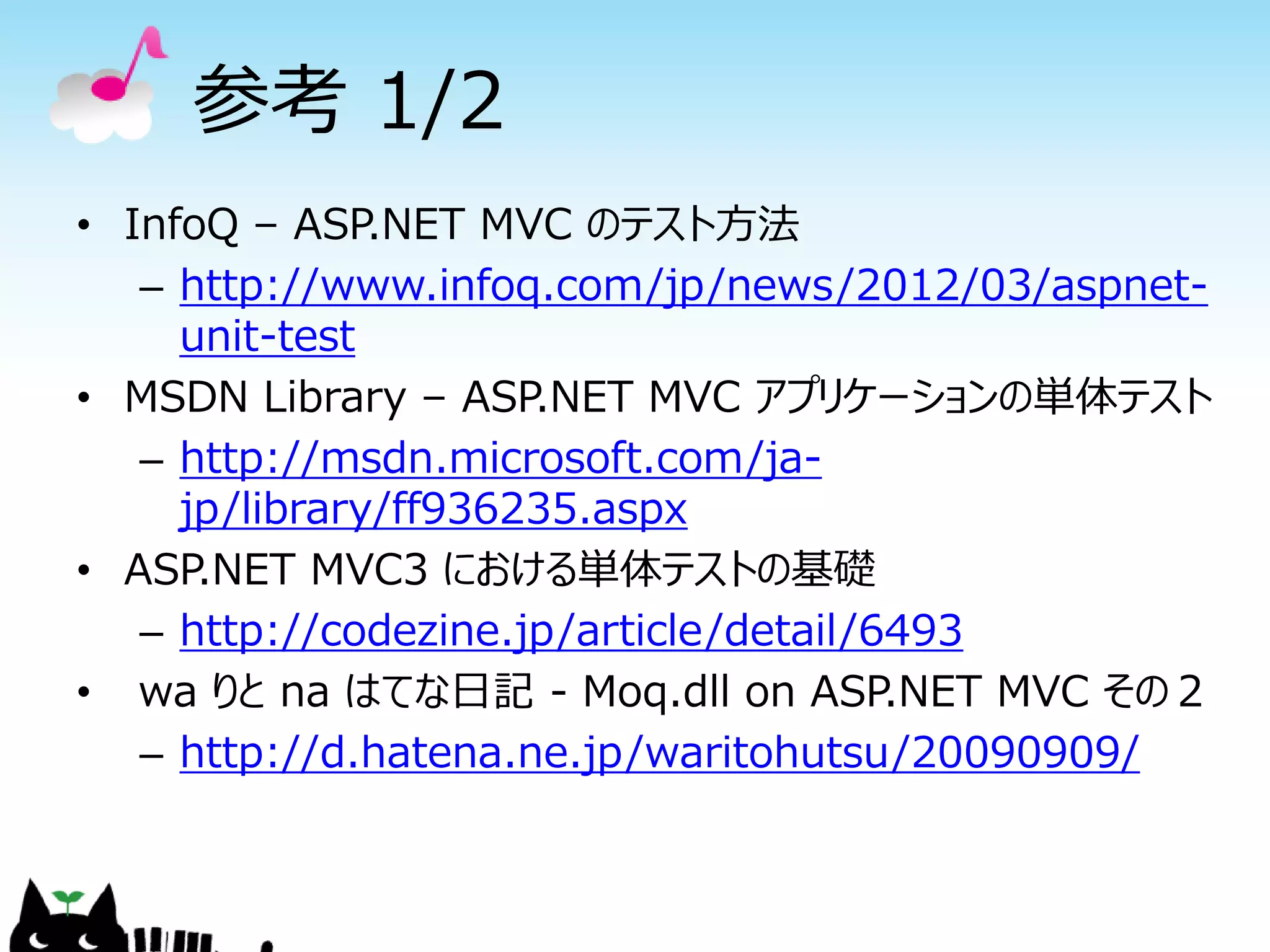 参考 1/2
• InfoQ – ASP.NET MVC のテスト方法
   – http://www.infoq.com/jp/news/2012/03/aspnet-
     unit-test
• MSDN Library – ASP.NET MVC アプリケーションの単体テスト
   – http://msdn.microsoft.com/ja-
     jp/library/ff936235.aspx
• ASP.NET MVC3 における単体テストの基礎
   – http://codezine.jp/article/detail/6493
• wa りと na はてな日記 - Moq.dll on ASP.NET MVC その２
   – http://d.hatena.ne.jp/waritohutsu/20090909/
 