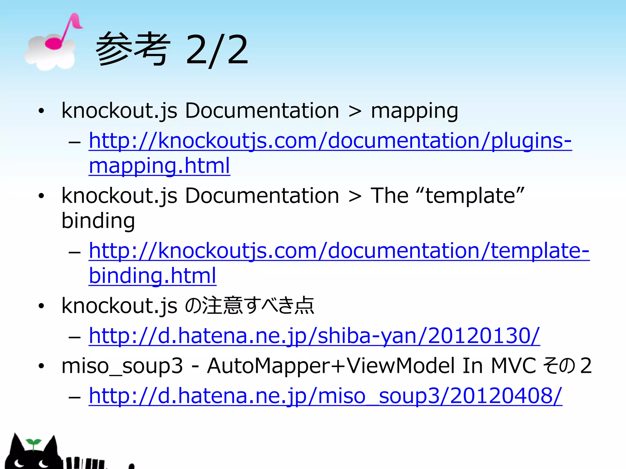 参考 2/2
• knockout.js Documentation > mapping
   – http://knockoutjs.com/documentation/plugins-
     mapping.html
• knockout.js Documentation > The “template”
  binding
   – http://knockoutjs.com/documentation/template-
     binding.html
• knockout.js の注意すべき点
   – http://d.hatena.ne.jp/shiba-yan/20120130/
• miso_soup3 - AutoMapper+ViewModel In MVC その２
   – http://d.hatena.ne.jp/miso_soup3/20120408/
 