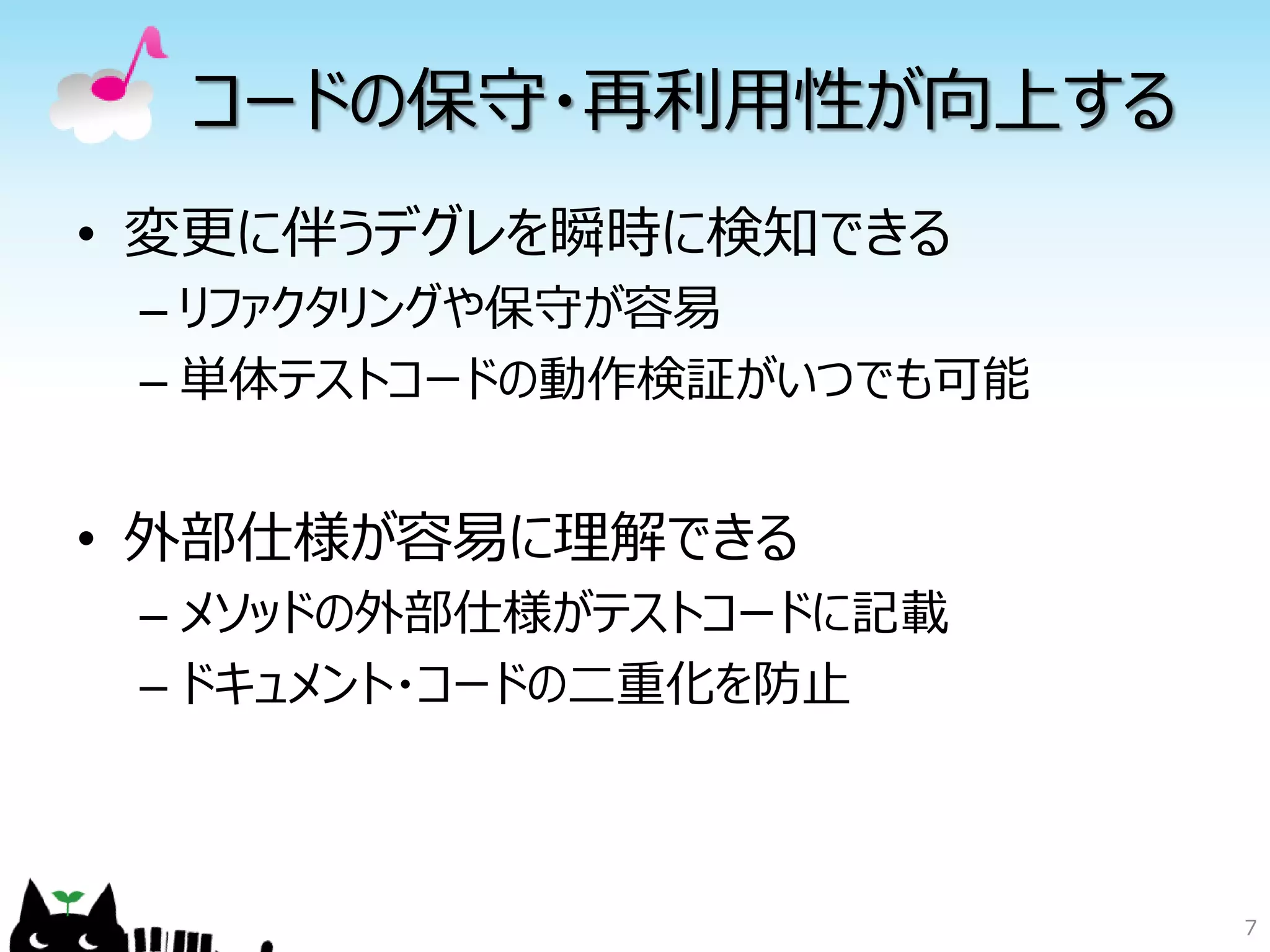 コードの保守・再利用性が向上する
• 変更に伴うデグレを瞬時に検知できる
 – リファクタリングや保守が容易
 – 単体テストコードの動作検証がいつでも可能


• 外部仕様が容易に理解できる
 – メソッドの外部仕様がテストコードに記載
 – ドキュメント・コードの二重化を防止



                          7
 