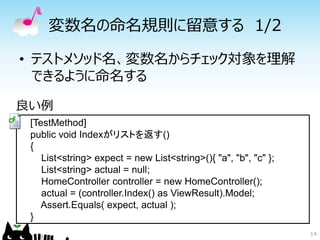 変数名の命名規則に留意する 1/2

• テストメソッド名、変数名からチェック対象を理解
  できるように命名する

良い例
 [TestMethod]
 public void Indexがリストを返す()
 {
    List<string> expect = new List<string>(){ "a", "b", "c" };
    List<string> actual = null;
    HomeController controller = new HomeController();
    actual = (controller.Index() as ViewResult).Model;
    Assert.Equals( expect, actual );
 }
                                                                 14
 
