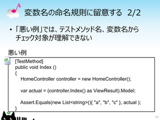 変数名の命名規則に留意する 2/2

• 「悪い例」では、テストメソッド名、変数名から
  チェック対象が理解できない

悪い例
 [TestMethod]
 public void Index ()
 {
    HomeController controller = new HomeController();

     var actual = (controller.Index() as ViewResult).Model;

     Assert.Equals(new List<string>(){ "a", "b", "c" }, actual );
 }
                                                                    15
 