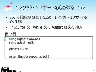 １メソッド・１アサートを心がける 1/2
• テスト対象を明確化するため、１メソッド・１アサートを
  心がける
• if 文, for 文, while 文に Assert はダメ、絶対
良い例
 string expect = XXXXXX;
 string actual = null;

 (中間ロジック)

 Assert.Eqauls( expect, actual );



                                        16
 