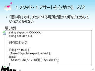 １メソッド・１アサートを心がける 2/2
• 「悪い例」では、チェックする場所が散って何をチェックして
  いるか分からない
悪い例
 string expect = XXXXXX;
 string actual = null;

 (中間ロジック)

 if(flag == true) {
   Assert.Eqauls( expect, actual );
 }else{
     Assert.Fail(“ここは通らないはず”);
 }
                                      17
 