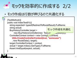 モックを効率的に作成する 2/2
• モック作成は行数が伸びるので共通化する
[TestMethod()]
public void IndexTest01(){
   string expected= typeof(RedirectToRouteResult).FullName;
   string actual;
   BuyHistoryController target =           モック作成を共通化
        new BuyHistoryController(new TestOrderRepository());
   ControllerContext context = new ControllerContext(
      Utils.CreateControllerContext(true, "someuser")
      , new RouteData(), target);
   target.ControllerContext = context;
   actual = target.Index().GetType().FullName;
  Assert.AreEqual(expect, actual);
}

                                                               19
 