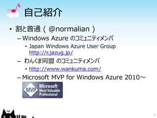 自己紹介
• 割と普通 ( @normalian )
 – Windows Azure のコミュニティメンバ
   • Japan Windows Azure User Group
     http://r.jazug.jp/
 – わんくま同盟 のコミュニティメンバ
   • http://www.wankuma.com/
 – Microsoft MVP for Windows Azure 2010～




                                           2
 