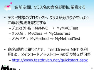 名前空間、クラス名の命名規則に留意する

• テスト対象のプロジェクト、クラスが分かりやすいよう
  に命名規則を規定する
 – プロジェクト名：MyMVC → MyMVC.Test
 – クラス名： MyClass → MyClassTest
 – メソッド名： MyMethod → MyMethodTest


• 命名規約に従うことで、 TestDriven.NET を利
  用した、メインコード／テストコードの切り替えが可能
 – http://www.testdriven.net/quickstart.aspx

                                               20
 