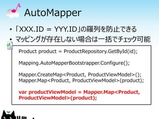 AutoMapper
• 「XXX.ID = YYY.ID」の羅列を防止できる
• マッピングが存在しない場合は一括でチェック可能
 Product product = ProductRepository.GetById(id);

 Mapping.AutoMapperBootstrapper.Configure();

 Mapper.CreateMap<Product, ProductViewModel>();
 Mapper.Map<Product, ProductViewModel>(product);

 var productViewModel = Mapper.Map<Product,
 ProductViewModel>(product);
 