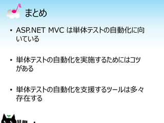 まとめ
• ASP.NET MVC は単体テストの自動化に向
  いている

• 単体テストの自動化を実施するためにはコツ
  がある

• 単体テストの自動化を支援するツールは多々
  存在する
 
