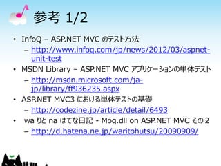 参考 1/2
• InfoQ – ASP.NET MVC のテスト方法
   – http://www.infoq.com/jp/news/2012/03/aspnet-
     unit-test
• MSDN Library – ASP.NET MVC アプリケーションの単体テスト
   – http://msdn.microsoft.com/ja-
     jp/library/ff936235.aspx
• ASP.NET MVC3 における単体テストの基礎
   – http://codezine.jp/article/detail/6493
• wa りと na はてな日記 - Moq.dll on ASP.NET MVC その２
   – http://d.hatena.ne.jp/waritohutsu/20090909/
 