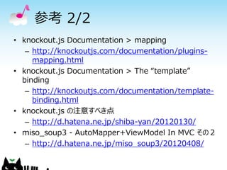参考 2/2
• knockout.js Documentation > mapping
   – http://knockoutjs.com/documentation/plugins-
     mapping.html
• knockout.js Documentation > The “template”
  binding
   – http://knockoutjs.com/documentation/template-
     binding.html
• knockout.js の注意すべき点
   – http://d.hatena.ne.jp/shiba-yan/20120130/
• miso_soup3 - AutoMapper+ViewModel In MVC その２
   – http://d.hatena.ne.jp/miso_soup3/20120408/
 