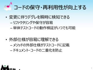 コードの保守・再利用性が向上する
• 変更に伴うデグレを瞬時に検知できる
 – リファクタリングや保守が容易
 – 単体テストコードの動作検証がいつでも可能


• 外部仕様が容易に理解できる
 – メソッドの外部仕様がテストコードに記載
 – ドキュメント・コードの二重化を防止



                          7
 