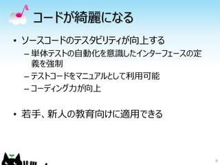 コードが綺麗になる
• ソースコードのテスタビリティが向上する
 – 単体テストの自動化を意識したインターフェースの定
   義を強制
 – テストコードをマニュアルとして利用可能
 – コーディング力が向上


• 若手、新人の教育向けに適用できる



                              8
 