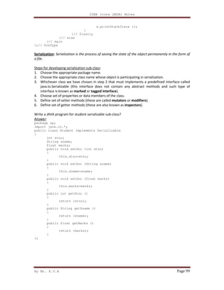 J2EE (core JAVA) Notes
By Mr. K.V.R Page 99
e.printStackTrace ();
}
}// finally
}// else
}// main
};// DosType
Serialization: Serialization is the process of saving the state of the object permanently in the form of
a file.
Steps for developing serialization sub-class:
1. Choose the appropriate package name.
2. Choose the appropriate class name whose object is participating in serialization.
3. Whichever class we have chosen in step 2 that must implements a predefined interface called
java.io.Serializable (this interface does not contain any abstract methods and such type of
interface is known as marked or tagged interface).
4. Choose set of properties or data members of the class.
5. Define set of setter methods (these are called mutators or modifiers).
6. Define set of getter methods (these are also known as inspectors).
Write a JAVA program for student serializable sub-class?
Answer:
package sp;
import java.io.*;
public class Student implements Serializable
{
int stno;
String sname;
float marks;
public void setSno (int stno)
{
this.stno=stno;
}
public void setSno (String sname)
{
this.sname=sname;
}
public void setSno (float marks)
{
this.marks=marks;
}
public int getStno ()
{
return (stno);
}
public String getSname ()
{
return (sname);
}
public float getMarks ()
{
return (marks);
}
};
 