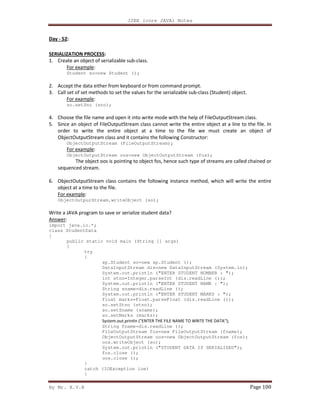 J2EE (core JAVA) Notes
By Mr. K.V.R Page 100
Day - 52:
SERIALIZATION PROCESS:
1. Create an object of serializable sub-class.
For example:
Student so=new Student ();
2. Accept the data either from keyboard or from command prompt.
3. Call set of set methods to set the values for the serializable sub-class (Student) object.
For example:
so.setSno (sno);
4. Choose the file name and open it into write mode with the help of FileOutputStream class.
5. Since an object of FileOutputStream class cannot write the entire object at a line to the file. In
order to write the entire object at a time to the file we must create an object of
ObjectOutputStream class and it contains the following Constructor:
ObjectOutputStream (FileOutputStream);
For example:
ObjectOutputStream oos=new ObjectOutputStream (fos);
The object oos is pointing to object fos, hence such type of streams are called chained or
sequenced stream.
6. ObjectOutputStream class contains the following instance method, which will write the entire
object at a time to the file.
For example:
ObjectOutpurStream.writeObject (so);
Write a JAVA program to save or serialize student data?
Answer:
import java.io.*;
class StudentData
{
public static void main (String [] args)
{
try
{
sp.Student so=new sp.Student ();
DataInputStream dis=new DataInputStream (System.in);
System.out.println ("ENTER STUDENT NUMBER : ");
int stno=Integer.parseInt (dis.readLine ());
System.out.println ("ENTER STUDENT NAME : ");
String sname=dis.readLine ();
System.out.println ("ENTER STUDENT MARKS : ");
float marks=Float.parseFloat (dis.readLine ());
so.setStno (stno);
so.setSname (sname);
so.setMarks (marks);
System.out.println ("ENTER THE FILE NAME TO WRITE THE DATA");
String fname=dis.readLine ();
FileOutputStream fos=new FileOutputStream (fname);
ObjectOutputStream oos=new ObjectOutputStream (fos);
oos.writeObject (so);
System.out.println ("STUDENT DATA IS SERIALIZED");
fos.close ();
oos.close ();
}
catch (IOException ioe)
{
 