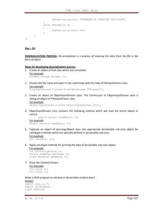 J2EE (core JAVA) Notes
By Mr. K.V.R Page 101
System.out.println ("PROBLEM IN CREATING THE FILE");
}
catch (Exception e)
{
System.out.println (e);
}
}
};
Day – 53:
DESERIALIZATION PROCESS: De-serialization is a process of reducing the data from the file in the
form of object.
Steps for developing deserialization process:
1. Create an object of that class which was serialized.
For example:
Student so=new Student ();
2. Choose the file name and open it into read mode with the help of FileInputStream class.
For example:
FileInputStream fis=new FileInputStream (“Student”);
3. Create an object of ObjectInputStream class. The Constructor of ObjectInputStream class is
taking an object of FileInputStream class.
For example:
ObjectInputStream ois=new ObjectInputStream (fis);
4. ObjectInputStream class contains the following method which will read the entire object or
record.
public Object readObject ();
For example:
Object obj=ois.readObject ();
5. Typecast an object of java.lang.Object class into appropriate Serializable sub-class object for
calling get methods which are specially defined in Serializable sub-class.
For example:
So= (Student) obj;
6. Apply set of get methods for printing the data of Serializable sub-class object.
For example:
int stno=so.getStno ();
String sname=so.getSname ();
flaot marks=so.getMarks ();
7. Close the chained stream.
For example:
fis.close ();
ois.close ();
Write a JAVA program to retrieve or de-serialize student data?
Answer:
import java.io.*;
import sp.Student;
class DeSerial
{
 