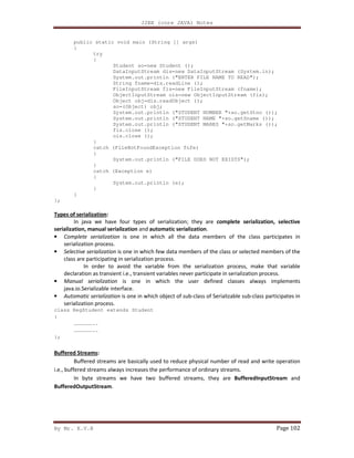 J2EE (core JAVA) Notes
By Mr. K.V.R Page 102
public static void main (String [] args)
{
try
{
Student so=new Student ();
DataInputStream dis=new DataInputStream (System.in);
System.out.println ("ENTER FILE NAME TO READ");
String fname=dis.readLine ();
FileInputStream fis=new FileInputStream (fname);
ObjectInputStream ois=new ObjectInputStream (fis);
Object obj=dis.readObject ();
so=(Object) obj;
System.out.println ("STUDENT NUMBER "+so.getStno ());
System.out.println ("STUDENT NAME "+so.getSname ());
System.out.println ("STUDENT MARKS "+so.getMarks ());
fis.close ();
ois.close ();
}
catch (FileNotFoundException fnfe)
{
System.out.println ("FILE DOES NOT EXISTS");
}
catch (Exception e)
{
System.out.println (e);
}
}
};
Types of serialization:
In java we have four types of serialization; they are complete serialization, selective
serialization, manual serialization and automatic serialization.
• Complete serialization is one in which all the data members of the class participates in
serialization process.
• Selective serialization is one in which few data members of the class or selected members of the
class are participating in serialization process.
In order to avoid the variable from the serialization process, make that variable
declaration as transient i.e., transient variables never participate in serialization process.
• Manual serialization is one in which the user defined classes always implements
java.io.Serializable interface.
• Automatic serialization is one in which object of sub-class of Serializable sub-class participates in
serialization process.
class RegStudent extends Student
{
………………..
………………..
};
Buffered Streams:
Buffered streams are basically used to reduce physical number of read and write operation
i.e., buffered streams always increases the performance of ordinary streams.
In byte streams we have two buffered streams, they are BufferedInputStream and
BufferedOutputStream.
 