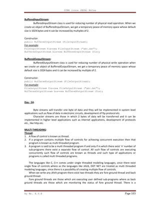 J2EE (core JAVA) Notes
By Mr. K.V.R Page 103
BufferedInputStream:
BufferedInputStream class is used for reducing number of physical read operation. When we
create an object of BufferedInputStream, we get a temporary peace of memory space whose default
size is 1024 bytes and it can be increased by multiples of 2.
Constructor:
public BufferedInputStream (FileInputStream);
For example:
FileInputStream fis=new FileInputStream (“abc.dat”);
BufferedInputStream bis=new BufferedInputStream (fis);
BufferedOutputStream:
BufferedOutputStream class is used for reducing number of physical write operation when
we create an object of BufferedOutputStream, we get a temporary peace of memory space whose
default size is 1024 bytes and it can be increased by multiple of 2.
Constructor:
public BufferedOutputStream (FileOutputStream);
For example:
FileOutputStream fos=new FileOutputStream (“abc.dat”);
BufferedOutputStream bos=new BufferedOutputStream (fos);
Day - 54:
Byte streams will transfer one byte of data and they will be implemented in system level
applications such as flow of data in electronic circuits, development of ftp protocol etc.
Character streams are those in which 2 bytes of data will be transferred and it can be
implemented in higher level applications such as internet applications, development of protocols
etc., like http etc.
MULTI THREADING:
Thread:
1. A flow of control is known as thread.
2. If a program contains multiple flow of controls for achieving concurrent execution then that
program is known as multi threaded program.
3. A program is said to be a multi threaded program if and only if in which there exist ‘n’ number of
sub-programs there exist a separate flow of control. All such flow of controls are executing
concurrently such flow of controls are known as threads and such type of applications or
programs is called multi threaded programs.
The languages like C, C++ comes under single threaded modeling languages, since there exist
single flow of controls where as the languages like JAVA, DOT NET are treated as multi threaded
modeling languages, since there is a possibility of creating multiple flow of controls.
When we write any JAVA program there exist two threads they are fore ground thread and back
ground thread.
Fore ground threads are those which are executing user defined sub-programs where as back
ground threads are those which are monitoring the status of fore ground thread. There is a
 