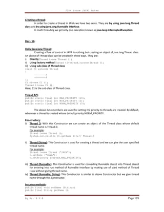 J2EE (core JAVA) Notes
By Mr. K.V.R Page 105
Creating a thread:
In order to create a thread in JAVA we have two ways. They are by using java.lang.Thread
class and by using java.lang.Runnable interface.
In multi threading we get only one exception known as java.lang.InterruptedException.
Day - 56:
Using java.lang.Thread:
Creating a flow of control in JAVA is nothing but creating an object of java.lang.Thread class.
An object of Thread class can be created in three ways. They are:
i) Directly Thread t=new Thread ();
ii) Using factory method Thread t1=Thread.currentThread ();
iii) Using sub-class of Thread class
class C1 extends Thread
{
……………………;
……………………;
};
C1 o1=new C1 ();
Thread t1=new C1 ();
Here, C1 is the sub-class of Thread class.
Thread API:
public static final int MAX_PRIORITY (10);
public static final int MIN_PRIORITY (1);
public static final int NORM_PRIORITY (5);
The above data members are used for setting the priority to threads are created. By default,
whenever a thread is created whose default priority NORM_PRIORITY.
Constructors:
i) Thread (): With this Constructor we can create an object of the Thread class whose default
thread name is Thread-0.
For example:
Thread t=new Thread ();
System.out.println (t.getName ());// Thread-0
ii) Thread (String): This Constructor is used for creating a thread and we can give the user specified
thread name.
For example:
Thread t=new Thread (“JAVA”);
t.setName (“JAVA”);
t.setPriority (Thread.MAX_PRIORITY);
iii) Thread (Runnable): This Constructor is used for converting Runnable object into Thread object
for entering into run method of Runnable interface by making use of start method of Thread
class without giving thread name.
iv) Thread (Runnable, String): This Constructor is similar to above Constructor but we give thread
name through this Constructor.
Instance methods:
public final void setName (String);
public final String getName ();
 