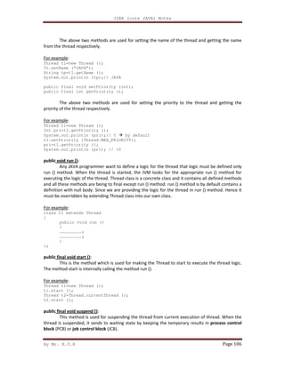J2EE (core JAVA) Notes
By Mr. K.V.R Page 106
The above two methods are used for setting the name of the thread and getting the name
from the thread respectively.
For example:
Thread t1=new Thread ();
T1.setName (“JAVA”);
String tp=t1.getName ();
System.out.println (tp);// JAVA
public final void setPriority (int);
public final int getPriority ();
The above two methods are used for setting the priority to the thread and getting the
priority of the thread respectively.
For example:
Thread t1=new Thread ();
Int pri=t1.getPriority ();
System.out.println (pri);// 5 by default
t1.setPriority (Thread.MAX_PRIORITY);
pri=t1.getPriority ();
System.out.println (pri); // 10
public void run ():
Any JAVA programmer want to define a logic for the thread that logic must be defined only
run () method. When the thread is started, the JVM looks for the appropriate run () method for
executing the logic of the thread. Thread class is a concrete class and it contains all defined methods
and all these methods are being to final except run () method. run () method is by default contains a
definition with null body. Since we are providing the logic for the thread in run () method. Hence it
must be overridden by extending Thread class into our own class.
For example:
class C1 extends Thread
{
public void run ()
{
………………………;
………………………;
}
};
public final void start ():
This is the method which is used for making the Thread to start to execute the thread logic.
The method start is internally calling the method run ().
For example:
Thread t1=new Thread ();
t1.start ();
Thread t2=Thread.currentThread ();
t2.start ();
public final void suspend ():
This method is used for suspending the thread from current execution of thread. When the
thread is suspended, it sends to waiting state by keeping the temporary results in process control
block (PCB) or job control block (JCB).
 