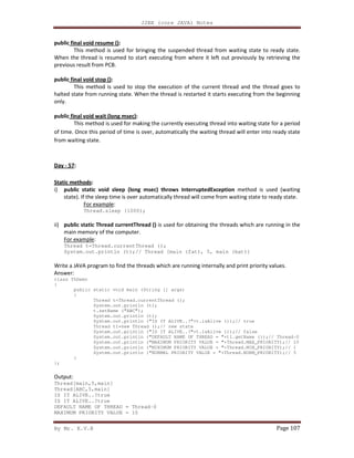 J2EE (core JAVA) Notes
By Mr. K.V.R Page 107
public final void resume ():
This method is used for bringing the suspended thread from waiting state to ready state.
When the thread is resumed to start executing from where it left out previously by retrieving the
previous result from PCB.
public final void stop ():
This method is used to stop the execution of the current thread and the thread goes to
halted state from running state. When the thread is restarted it starts executing from the beginning
only.
public final void wait (long msec):
This method is used for making the currently executing thread into waiting state for a period
of time. Once this period of time is over, automatically the waiting thread will enter into ready state
from waiting state.
Day - 57:
Static methods:
i) public static void sleep (long msec) throws InterruptedException method is used (waiting
state). If the sleep time is over automatically thread will come from waiting state to ready state.
For example:
Thread.sleep (1000);
ii) public static Thread currentThread () is used for obtaining the threads which are running in the
main memory of the computer.
For example:
Thread t=Thread.currentThread ();
System.out.println (t);// Thread [main (fat), 5, main (bat)]
Write a JAVA program to find the threads which are running internally and print priority values.
Answer:
class ThDemo
{
public static void main (String [] args)
{
Thread t=Thread.currentThread ();
System.out.println (t);
t.setName ("ABC");
System.out.println (t);
System.out.println ("IS IT ALIVE..?"+t.isAlive ());// true
Thread t1=new Thread ();// new state
System.out.println ("IS IT ALIVE..?"+t.isAlive ());// false
System.out.println ("DEFAULT NAME OF THREAD = "+t1.getName ());// Thread-0
System.out.println ("MAXIMUM PRIORITY VALUE = "+Thread.MAX_PRIORITY);// 10
System.out.println ("MINIMUM PRIORITY VALUE = "+Thread.MIN_PRIORITY);// 1
System.out.println ("NORMAL PRIORITY VALUE = "+Thread.NORM_PRIORITY);// 5
}
};
Output:
Thread[main,5,main]
Thread[ABC,5,main]
IS IT ALIVE..?true
IS IT ALIVE..?true
DEFAULT NAME OF THREAD = Thread-0
MAXIMUM PRIORITY VALUE = 10
 