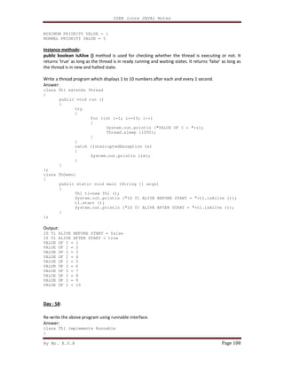 J2EE (core JAVA) Notes
By Mr. K.V.R Page 108
MINIMUM PRIORITY VALUE = 1
NORMAL PRIORITY VALUE = 5
Instance methods:
public boolean isAlive () method is used for checking whether the thread is executing or not. It
returns ‘true’ as long as the thread is in ready running and waiting states. It returns ‘false’ as long as
the thread is in new and halted state.
Write a thread program which displays 1 to 10 numbers after each and every 1 second.
Answer:
class Th1 extends Thread
{
public void run ()
{
try
{
for (int i=1; i<=10; i++)
{
System.out.println ("VALUE OF I = "+i);
Thread.sleep (1000);
}
}
catch (InterruptedException ie)
{
System.out.println (ie);
}
}
};
class ThDemo1
{
public static void main (String [] args)
{
Th1 t1=new Th1 ();
System.out.println ("IS T1 ALIVE BEFORE START = "+t1.isAlive ());
t1.start ();
System.out.println ("IS T1 ALIVE AFTER START = "+t1.isAlive ());
}
};
Output:
IS T1 ALIVE BEFORE START = false
IS T1 ALIVE AFTER START = true
VALUE OF I = 1
VALUE OF I = 2
VALUE OF I = 3
VALUE OF I = 4
VALUE OF I = 5
VALUE OF I = 6
VALUE OF I = 7
VALUE OF I = 8
VALUE OF I = 9
VALUE OF I = 10
Day - 58:
Re-write the above program using runnable interface.
Answer:
class Th1 implements Runnable
{
 