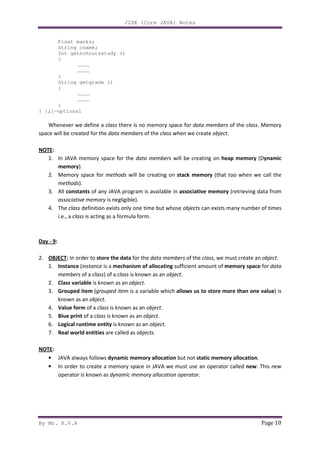 J2SE (Core JAVA) Notes
By Mr. K.V.R Page 10
Float marks;
String cname;
Int getnohoursstudy ()
{
…………
…………
}
String getgrade ()
{
…………
…………
}
} [;]—optional
Whenever we define a class there is no memory space for data members of the class. Memory
space will be created for the data members of the class when we create object.
NOTE:
1. In JAVA memory space for the data members will be creating on heap memory (Dynamic
memory).
2. Memory space for methods will be creating on stack memory (that too when we call the
methods).
3. All constants of any JAVA program is available in associative memory (retrieving data from
associative memory is negligible).
4. The class definition exists only one time but whose objects can exists many number of times
i.e., a class is acting as a formula form.
Day - 9:
2. OBJECT: In order to store the data for the data members of the class, we must create an object.
1. Instance (instance is a mechanism of allocating sufficient amount of memory space for data
members of a class) of a class is known as an object.
2. Class variable is known as an object.
3. Grouped item (grouped item is a variable which allows us to store more than one value) is
known as an object.
4. Value form of a class is known as an object.
5. Blue print of a class is known as an object.
6. Logical runtime entity is known as an object.
7. Real world entities are called as objects.
NOTE:
• JAVA always follows dynamic memory allocation but not static memory allocation.
• In order to create a memory space in JAVA we must use an operator called new. This new
operator is known as dynamic memory allocation operator.
 