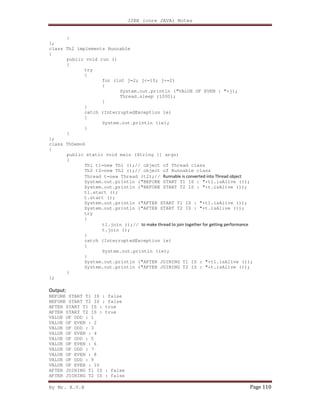 J2EE (core JAVA) Notes
By Mr. K.V.R Page 110
}
};
class Th2 implements Runnable
{
public void run ()
{
try
{
for (int j=2; j<=10; j+=2)
{
System.out.println ("VALUE OF EVEN : "+j);
Thread.sleep (1000);
}
}
catch (InterruptedException ie)
{
System.out.println (ie);
}
}
};
class ThDemo6
{
public static void main (String [] args)
{
Th1 t1=new Th1 ();// object of Thread class
Th2 t2=new Th2 ();// object of Runnable class
Thread t=new Thread (t2);// Runnable is converted into Thread object
System.out.println ("BEFORE START T1 IS : "+t1.isAlive ());
System.out.println ("BEFORE START T2 IS : "+t.isAlive ());
t1.start ();
t.start ();
System.out.println ("AFTER START T1 IS : "+t1.isAlive ());
System.out.println ("AFTER START T2 IS : "+t.isAlive ());
try
{
t1.join ();// to make thread to join together for getting performance
t.join ();
}
catch (InterruptedException ie)
{
System.out.println (ie);
}
System.out.println ("AFTER JOINING T1 IS : "+t1.isAlive ());
System.out.println ("AFTER JOINING T2 IS : "+t.isAlive ());
}
};
Output:
BEFORE START T1 IS : false
BEFORE START T2 IS : false
AFTER START T1 IS : true
AFTER START T2 IS : true
VALUE OF ODD : 1
VALUE OF EVEN : 2
VALUE OF ODD : 3
VALUE OF EVEN : 4
VALUE OF ODD : 5
VALUE OF EVEN : 6
VALUE OF ODD : 7
VALUE OF EVEN : 8
VALUE OF ODD : 9
VALUE OF EVEN : 10
AFTER JOINING T1 IS : false
AFTER JOINING T2 IS : false
 
