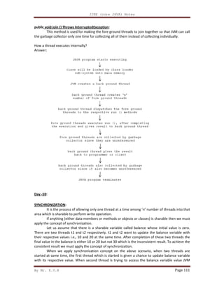 By Mr. K.V.R
public void join () Throws InterruptedException
This method is used for making the fore ground threads to join together so that JVM ca
the garbage collector only one time for collecting all of them instead of collecting individually.
How a thread executes internally?
Answer:
Day -59:
SYNCHRONIZATION:
It is the process of allowing only one thread at a time among ‘n’ number o
area which is sharable to perform write operation.
If anything (either data members or methods or objects or classes) is sharable then we must
apply the concept of synchronization.
Let us assume that there is a sharable variable calle
There are two threads t1 and t2 respectively. t1 and t2 want to update the balance variable with
their respective values i.e., 10 and 20 at the same time. After completion of these two threads the
final value in the balance is either 10 or 20 but not 30 which is the inconsistent result. To achieve the
consistent result we must apply the concept of synchronization.
When we apply synchronization concept on the above scenario, when two threads are
started at same time, the first thread which is started is given a chance to update balance variable
with its respective value. When second thread is trying to access the balance variable value JVM
J2EE (core JAVA) Notes
void join () Throws InterruptedException:
This method is used for making the fore ground threads to join together so that JVM ca
the garbage collector only one time for collecting all of them instead of collecting individually.
It is the process of allowing only one thread at a time among ‘n’ number of threads into that
area which is sharable to perform write operation.
If anything (either data members or methods or objects or classes) is sharable then we must
apply the concept of synchronization.
Let us assume that there is a sharable variable called balance whose initial value is zero.
There are two threads t1 and t2 respectively. t1 and t2 want to update the balance variable with
their respective values i.e., 10 and 20 at the same time. After completion of these two threads the
alance is either 10 or 20 but not 30 which is the inconsistent result. To achieve the
consistent result we must apply the concept of synchronization.
When we apply synchronization concept on the above scenario, when two threads are
he first thread which is started is given a chance to update balance variable
with its respective value. When second thread is trying to access the balance variable value JVM
Page 111
This method is used for making the fore ground threads to join together so that JVM can call
the garbage collector only one time for collecting all of them instead of collecting individually.
f threads into that
If anything (either data members or methods or objects or classes) is sharable then we must
d balance whose initial value is zero.
There are two threads t1 and t2 respectively. t1 and t2 want to update the balance variable with
their respective values i.e., 10 and 20 at the same time. After completion of these two threads the
alance is either 10 or 20 but not 30 which is the inconsistent result. To achieve the
When we apply synchronization concept on the above scenario, when two threads are
he first thread which is started is given a chance to update balance variable
with its respective value. When second thread is trying to access the balance variable value JVM
 