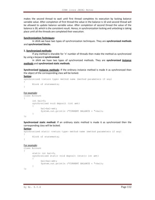 J2EE (core JAVA) Notes
By Mr. K.V.R Page 112
makes the second thread to wait until first thread completes its execution by locking balance
variable value. After completion of first thread the value in the balance is 10 and second thread will
be allowed to update balance variable value. After completion of second thread the value of the
balance is 30, which is the consistent result. Hence, in synchronization locking and unlocking is taking
place until all the threads are completed their execution.
Synchronization Techniques:
In JAVA we have two types of synchronization techniques. They are synchronized methods
and synchronized blocks.
1. Synchronized methods:
If any method is sharable for ‘n’ number of threads then make the method as synchronized
by using a keyword synchronized.
In JAVA we have two types of synchronized methods. They are synchronized Instance
methods and synchronized static methods.
Synchronized Instance methods: If the ordinary instance method is made it as synchronized then
the object of the corresponding class will be locked.
Syntax:
synchronized <return type> method name (method parameters if any)
{
Block of statements;
}
For example:
class Account
{
int bal=0;
synchronized void deposit (int amt)
{
bal=bal+amt;
System.out.println (“CURRENT BALANCE = ”+bal);
}
};
Synchronized static method: If an ordinary static method is made it as synchronized then the
corresponding class will be locked.
Syntax:
synchronized static <return type> method name (method parameters if any)
{
Block of statements;
}
For example:
class Account
{
static int bal=0;
synchronized static void deposit (static int amt)
{
bal=bal+amt;
System.out.println (“CURRENT BALANCE = ”+bal);
}
};
 