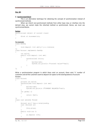J2EE (core JAVA) Notes
By Mr. K.V.R Page 113
Day -60:
2. Synchronized block:
This is an alternative technique for obtaining the concept of synchronization instead of
synchronized methods.
When we inherit non-synchronized methods from either base class or interface into the
derived class, we cannot make the inherited method as synchronized. Hence, we must use
synchronized blocks.
Syntax:
synchronized (object of current class)
{
Block of statement(s);
}
For example:
class BankOp
{
void deposit (int amt);// p a instance
};
class Account implements BankOp
{
int bal=0;
public void deposit (int amt)
{
synchronized (this);
{
bal=bal+amt;
System.out.println (“current value=”+bal);
}
}
};
Write a synchronization program in which there exist an account, there exist ‘n’ number of
customers and all the customers want to deposit 10 rupees to the existing balance of account.
Answer:
class Account
{
private int bal=0;
synchronized void deposit (int amt)
{
bal=bal+amt;
System.out.println ("CURRENT BALANCE="+bal);
}
int getBal ()
{
return (bal);
}
};
class cust extends Thread
{
Account ac;// has-a relationship
cust (Account ac)
{
this.ac=ac;
}
public void run ()
{
ac.deposit (10);
}
 