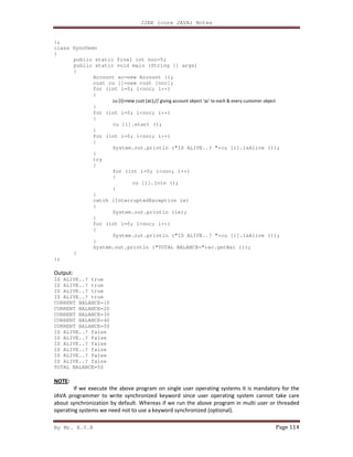 J2EE (core JAVA) Notes
By Mr. K.V.R Page 114
};
class SyncDemo
{
public static final int noc=5;
public static void main (String [] args)
{
Account ac=new Account ();
cust cu []=new cust [noc];
for (int i=0; i<noc; i++)
{
cu [i]=new cust (ac);// giving account object 'ac' to each & every customer object
}
for (int i=0; i<noc; i++)
{
cu [i].start ();
}
for (int i=0; i<noc; i++)
{
System.out.println ("IS ALIVE..? "+cu [i].isAlive ());
}
try
{
for (int i=0; i<noc; i++)
{
cu [i].join ();
}
}
catch (InterruptedException ie)
{
System.out.println (ie);
}
for (int i=0; i<noc; i++)
{
System.out.println ("IS ALIVE..? "+cu [i].isAlive ());
}
System.out.println ("TOTAL BALANCE="+ac.getBal ());
}
};
Output:
IS ALIVE..? true
IS ALIVE..? true
IS ALIVE..? true
IS ALIVE..? true
CURRENT BALANCE=10
CURRENT BALANCE=20
CURRENT BALANCE=30
CURRENT BALANCE=40
CURRENT BALANCE=50
IS ALIVE..? false
IS ALIVE..? false
IS ALIVE..? false
IS ALIVE..? false
IS ALIVE..? false
IS ALIVE..? false
TOTAL BALANCE=50
NOTE:
If we execute the above program on single user operating systems it is mandatory for the
JAVA programmer to write synchronized keyword since user operating system cannot take care
about synchronization by default. Whereas if we run the above program in multi user or threaded
operating systems we need not to use a keyword synchronized (optional).
 