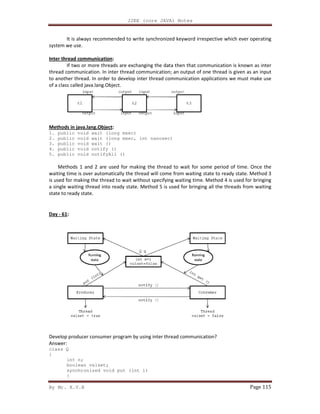By Mr. K.V.R
It is always recommended to write synchronized keyword irrespective which ever operating
system we use.
Inter thread communication:
If two or more threads are exchanging the dat
thread communication. In inter thread communication; an output of one thread is given as an input
to another thread. In order to develop inter thread communication applications we must make use
of a class called java.lang.Object.
Methods in java.lang.Object:
1. public void wait (long msec)
2. public void wait (long msec, int nanosec)
3. public void wait ()
4. public void notify ()
5. public void notifyAll ()
Methods 1 and 2 are used for making the thread to wait for some per
waiting time is over automatically the thread will come from waiting state to ready state. Method 3
is used for making the thread to wait without specifying waiting time. Method 4 is used for bringing
a single waiting thread into ready state. Method 5 is used for bringing all the threads from waiting
state to ready state.
Day - 61:
Develop producer consumer program by using inter thread communication?
Answer:
class Q
{
int n;
boolean valset;
synchronized void put (int i)
{
J2EE (core JAVA) Notes
It is always recommended to write synchronized keyword irrespective which ever operating
If two or more threads are exchanging the data then that communication is known as inter
thread communication. In inter thread communication; an output of one thread is given as an input
to another thread. In order to develop inter thread communication applications we must make use
void wait (long msec)
void wait (long msec, int nanosec)
Methods 1 and 2 are used for making the thread to wait for some period of time. Once the
waiting time is over automatically the thread will come from waiting state to ready state. Method 3
is used for making the thread to wait without specifying waiting time. Method 4 is used for bringing
y state. Method 5 is used for bringing all the threads from waiting
Develop producer consumer program by using inter thread communication?
synchronized void put (int i)
Page 115
It is always recommended to write synchronized keyword irrespective which ever operating
a then that communication is known as inter
thread communication. In inter thread communication; an output of one thread is given as an input
to another thread. In order to develop inter thread communication applications we must make use
iod of time. Once the
waiting time is over automatically the thread will come from waiting state to ready state. Method 3
is used for making the thread to wait without specifying waiting time. Method 4 is used for bringing
y state. Method 5 is used for bringing all the threads from waiting
 