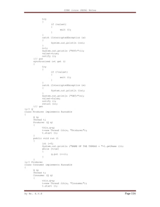 J2EE (core JAVA) Notes
By Mr. K.V.R Page 116
try
{
if (valset)
{
wait ();
}
}
catch (InterruptedException ie)
{
System.out.println (ie);
}
n=i;
System.out.println ("PUT="+i);
valset=true;
notify ();
}// put
synchronized int get ()
{
try
{
if (!valset)
{
wait ();
}
}
catch (InterruptedException ie)
{
System.out.println (ie);
}
System.out.println ("GET="+n);
valset=false;
notify ();
return (n);
}// get
};// Q
class Producer implements Runnable
{
Q q;
Thread t;
Producer (Q q)
{
this.q=q;
t=new Thread (this, "Producer");
t.start ();
}
public void run ()
{
int i=0;
System.out.println ("NAME OF THE THREAD = "+t.getName ());
while (true)
{
q.put (++i);
}
}
};// Producer
class Consumer implements Runnable
{
Q q;
Thread t;
Consumer (Q q)
{
this.q=q;
t=new Thread (this, "Consumer");
t.start ();
 