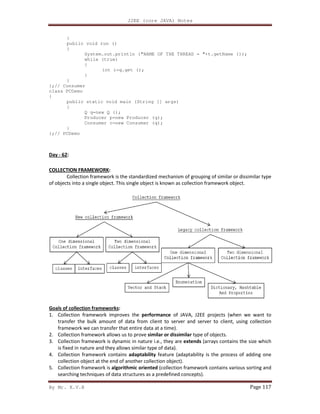 By Mr. K.V.R
}
public void run ()
{
System.out.println ("NAME OF THE THREAD = "+t.getName ());
while (true)
{
int i=q.get ();
}
}
};// Consumer
class PCDemo
{
public static void main (String [] args)
{
Q q=new Q ();
Producer p=new Producer (q);
Consumer c=new Consumer (q);
}
};// PCDemo
Day - 62:
COLLECTION FRAMEWORK:
Collection framework is the standardized mechanism of grouping of similar or diss
of objects into a single object. This single object is known as collection framework object.
Goals of collection frameworks:
1. Collection framework improves the
transfer the bulk amount of data
framework we can transfer that entire data at a time).
2. Collection framework allows us to prove
3. Collection framework is dynamic in nature i.e., they are
is fixed in nature and they allows similar type of data).
4. Collection framework contains
collection object at the end of another collection object).
5. Collection framework is algorithmic oriented
searching techniques of data structures as a predefined concepts).
J2EE (core JAVA) Notes
System.out.println ("NAME OF THE THREAD = "+t.getName ());
int i=q.get ();
static void main (String [] args)
Producer p=new Producer (q);
Consumer c=new Consumer (q);
Collection framework is the standardized mechanism of grouping of similar or diss
of objects into a single object. This single object is known as collection framework object.
Collection framework improves the performance of JAVA, J2EE projects (when we want to
transfer the bulk amount of data from client to server and server to client, using collection
framework we can transfer that entire data at a time).
Collection framework allows us to prove similar or dissimilar type of objects.
Collection framework is dynamic in nature i.e., they are extends (arrays contains the size which
is fixed in nature and they allows similar type of data).
Collection framework contains adaptability feature (adaptability is the process of adding one
collection object at the end of another collection object).
algorithmic oriented (collection framework contains various sorting and
searching techniques of data structures as a predefined concepts).
Page 117
System.out.println ("NAME OF THE THREAD = "+t.getName ());
Collection framework is the standardized mechanism of grouping of similar or dissimilar type
of objects into a single object. This single object is known as collection framework object.
of JAVA, J2EE projects (when we want to
from client to server and server to client, using collection
(arrays contains the size which
feature (adaptability is the process of adding one
(collection framework contains various sorting and
 