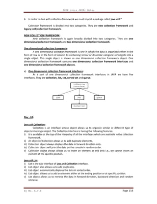 By Mr. K.V.R
6. In order to deal with collection framework we must import a package called
Collection framework is divided into two categories. They are
legacy (old) collection framework.
NEW COLLECTION FRAMEWORK:
New collection framework is again broadly divided into two categories. They are
dimensional collection framework
One dimensional collection framework
A one dimensional collection framework is one in which the data is organized either in the
form of row or in the form of column by containing similar or dissimilar catego
single object. This single object is known as one dimensional collection framework object. One
dimensional collection framework contains
one dimensional collection framework classes
a) One dimensional collection framework interfaces
As a part of one dimensional collection framework interfaces in JAVA we have five
interfaces. They are collection, list, set, sorted set
Day - 63:
java.util.Collection:
Collection is an interface whose object allows us to organize similar or different type of
objects into single object. The Collection interface is having the following features:
i) It is available at the top of the hierarchy of all the interfaces which are available in the col
framework.
ii) An object of Collection allows us to add duplicate elements.
iii) Collection object always displays the data in forward direction only.
iv) Collection object will print the data on the console in random order.
v) Collection object always allows us t
element at the specific position.
java.util.List:
i) List is the sub-interface of java.util.Collection
ii) List object also allows us to add duplicates.
iii) List object automatically displays the d
iv) List object allows us to add an element either at the ending position or at specific position.
v) List object allows us to retrieve the data in forward direction, backward direction and random
retrieval.
J2EE (core JAVA) Notes
In order to deal with collection framework we must import a package called java.util.*
ramework is divided into two categories. They are new collection framework
New collection framework is again broadly divided into two categories. They are
and two dimensional collection framework.
One dimensional collection framework:
A one dimensional collection framework is one in which the data is organized either in the
form of row or in the form of column by containing similar or dissimilar categories of objects into a
single object. This single object is known as one dimensional collection framework object. One
dimensional collection framework contains one dimensional collection framework interfaces
one dimensional collection framework classes.
One dimensional collection framework interfaces:
As a part of one dimensional collection framework interfaces in JAVA we have five
collection, list, set, sorted set and queue.
nterface whose object allows us to organize similar or different type of
objects into single object. The Collection interface is having the following features:
It is available at the top of the hierarchy of all the interfaces which are available in the col
An object of Collection allows us to add duplicate elements.
Collection object always displays the data in forward direction only.
Collection object will print the data on the console in random order.
Collection object always allows us to insert an element at end only i.e., we cannot insert an
element at the specific position.
java.util.Collection interface.
List object also allows us to add duplicates.
List object automatically displays the data in sorted order.
List object allows us to add an element either at the ending position or at specific position.
List object allows us to retrieve the data in forward direction, backward direction and random
Page 118
java.util.*
new collection framework and
New collection framework is again broadly divided into two categories. They are one
A one dimensional collection framework is one in which the data is organized either in the
ries of objects into a
single object. This single object is known as one dimensional collection framework object. One
one dimensional collection framework interfaces and
As a part of one dimensional collection framework interfaces in JAVA we have five
nterface whose object allows us to organize similar or different type of
It is available at the top of the hierarchy of all the interfaces which are available in the collection
o insert an element at end only i.e., we cannot insert an
List object allows us to add an element either at the ending position or at specific position.
List object allows us to retrieve the data in forward direction, backward direction and random
 