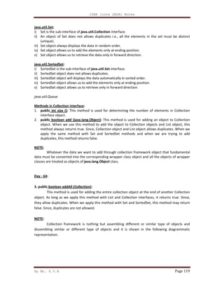 J2EE (core JAVA) Notes
By Mr. K.V.R Page 119
java.util.Set:
i) Set is the sub-interface of java.util.Collection interface.
ii) An object of Set does not allows duplicates i.e., all the elements in the set must be distinct
(unique).
iii) Set object always displays the data in random order.
iv) Set object allows us to add the elements only at ending position.
v) Set object allows us to retrieve the data only in forward direction.
java.util.SortedSet:
i) SortedSet is the sub-interface of java.util.Set interface.
ii) SortedSet object does not allows duplicates.
iii) SortedSet object will displays the data automatically in sorted order.
iv) SortedSet object allows us to add the elements only at ending position.
v) SortedSet object allows us to retrieve only in forward direction.
java.util.Queue
Methods in Collection interface:
1. public int size (): This method is used for determining the number of elements in Collection
interface object.
2. public boolean add (java.lang.Object): This method is used for adding an object to Collection
object. When we use this method to add the object to Collection objects and List object, this
method always returns true. Since, Collection object and List object allows duplicates. When we
apply the same method with Set and SortedSet methods and when we are trying to add
duplicates, this method returns false.
NOTE:
Whatever the data we want to add through collection framework object that fundamental
data must be converted into the corresponding wrapper class object and all the objects of wrapper
classes are treated as objects of java.lang.Object class.
Day - 64:
3. public boolean addAll (Collection):
This method is used for adding the entire collection object at the end of another Collection
object. As long as we apply this method with List and Collection interfaces, it returns true. Since,
they allow duplicates. When we apply this method with Set and SortedSet, this method may return
false. Since, duplicates are not allowed.
NOTE:
Collection framework is nothing but assembling different or similar type of objects and
dissembling similar or different type of objects and it is shown in the following diagrammatic
representation.
 