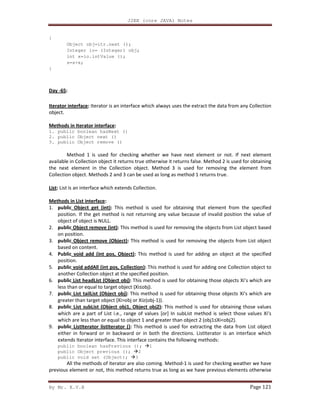 J2EE (core JAVA) Notes
By Mr. K.V.R Page 121
{
Object obj=itr.next ();
Integer io= (Integer) obj;
int x=io.intValue ();
s=s+x;
}
Day -65:
Iterator interface: Iterator is an interface which always uses the extract the data from any Collection
object.
Methods in Iterator interface:
1. public boolean hasNext ()
2. public Object next ()
3. public Object remove ()
Method 1 is used for checking whether we have next element or not. If next element
available in Collection object it returns true otherwise it returns false. Method 2 is used for obtaining
the next element in the Collection object. Method 3 is used for removing the element from
Collection object. Methods 2 and 3 can be used as long as method 1 returns true.
List: List is an interface which extends Collection.
Methods in List interface:
1. public Object get (int): This method is used for obtaining that element from the specified
position. If the get method is not returning any value because of invalid position the value of
object of object is NULL.
2. public Object remove (int): This method is used for removing the objects from List object based
on position.
3. public Object remove (Object): This method is used for removing the objects from List object
based on content.
4. Public void add (int pos, Object): This method is used for adding an object at the specified
position.
5. public void addAll (int pos, Collection): This method is used for adding one Collection object to
another Collection object at the specified position.
6. public List headList (Object obj): This method is used for obtaining those objects Xi’s which are
less than or equal to target object (Xi≤obj).
7. public List tailList (Object obj): This method is used for obtaining those objects Xi’s which are
greater than target object (Xi>obj or Xi≥(obj-1)).
8. public List subList (Object obj1, Object obj2): This method is used for obtaining those values
which are a part of List i.e., range of values [or] In subList method is select those values Xi’s
which are less than or equal to object 1 and greater than object 2 (obj1≤Xi<obj2).
9. public ListIterator listIterator (): This method is used for extracting the data from List object
either in forward or in backward or in both the directions. ListIterator is an interface which
extends Iterator interface. This interface contains the following methods:
public boolean hasPrevious (); 1
public Object previous (); 2
public void set (Object); 3
All the methods of iterator are also coming. Method-1 is used for checking weather we have
previous element or not, this method returns true as long as we have previous elements otherwise
 