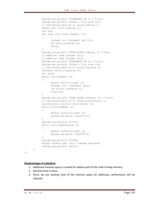 J2EE (core JAVA) Notes
By Mr. K.V.R Page 124
System.out.println ("CONTENTS OF ll = "+ll);
System.out.println ("SIZE = "+ll.size ());
// retrieving data of ll using toArray ()
Object obj []=ll.toArray ();
int s=0;
for (int i=0; i<obj.length; i++)
{
Integer io= (Integer) obj [i];
int x=io.intValue ();
s=s+x;
}
System.out.println ("SUM USING toArray () = "+s);
ll.addFirst (new Integer (5));
ll.addFirst (new Integer (6));
System.out.println ("CONTENTS OF ll = "+ll);
System.out.println ("SIZE = "+ll.size ());
// retrieving data of ll using iterator ()
Iterator itr=ll.iterator ();
int s1=0;
while (itr.hasNext ())
{
Object obj1=itr.next ();
Integer io1= (Integer) obj1;
int x1=io1.intValue ();
s1=s1+x1;
}
System.out.println ("SUM USING iterator () = "+s1);
// retrieving data of ll using ListIterator ()
ListIterator litr=ll.listIterator ();
while (litr.hasNext ())
{
Object obj2=litr.next ();
System.out.print (obj2+",");
}
System.out.println ("n");
while (litr.hasPrevious ())
{
Object obj3=litr.next ();
System.out.print (obj3+",");
}
System.out.println ("n");
Object obj4=ll.get (2);// random retrieval
System.out.println (obj4);
}
};
Disadvantages of LinkedList:
1. Additional memory space is created for address part of the node in heap memory.
2. Retrieval time is more.
3. Since, we are wasting most of the memory space for addresses, performance will be
reduced.
 