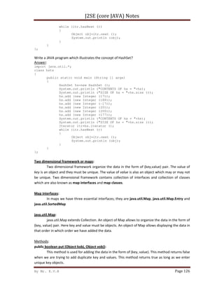 J2SE (core JAVA) Notes
By Mr. K.V.R Page 126
while (itr.hasNext ())
{
Object obj=itr.next ();
System.out.println (obj);
}
}
};
Write a JAVA program which illustrates the concept of HashSet?
Answer:
import java.util.*;
class hsts
{
public static void main (String [] args)
{
HashSet hs=new HashSet ();
System.out.println ("CONTENTS OF hs = "+hs);
System.out.println ("SIZE OF hs = "+hs.size ());
hs.add (new Integer (17));
hs.add (new Integer (188));
hs.add (new Integer (-17));
hs.add (new Integer (20));
hs.add (new Integer (200));
hs.add (new Integer (177));
System.out.println ("CONTENTS OF hs = "+hs);
System.out.println ("SIZE OF hs = "+hs.size ());
Iterator itr=hs.iterator ();
while (itr.hasNext ())
{
Object obj=itr.next ();
System.out.println (obj);
}
}
};
Two dimensional framework or maps:
Two dimensional framework organize the data in the form of (key,value) pair. The value of
key is an object and they must be unique. The value of value is also an object which may or may not
be unique. Two dimensional framework contains collection of interfaces and collection of classes
which are also known as map interfaces and map classes.
Map interfaces:
In maps we have three essential interfaces; they are java.util.Map, java.util.Map.Entry and
java.util.SortedMap
java.util.Map:
java.util.Map extends Collection. An object of Map allows to organize the data in the form of
(key, value) pair. Here key and value must be objects. An object of Map allows displaying the data in
that order in which order we have added the data.
Methods:
public boolean put (Object kobj, Object vobj):
This method is used for adding the data in the form of (key, value). This method returns false
when we are trying to add duplicate key and values. This method returns true as long as we enter
unique key objects.
 