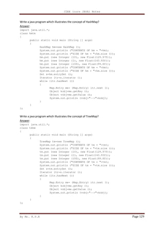 J2EE (core JAVA) Notes
By Mr. K.V.R Page 129
Write a java program which illustrates the concept of HashMap?
Answer:
import java.util.*;
class hmtm
{
public static void main (String [] args)
{
HashMap hm=new HashMap ();
System.out.println ("CONTENTS OF hm = "+hm);
System.out.println ("SIZE OF hm = "+hm.size ());
hm.put (new Integer (10), new Float(129.97f));
hm.put (new Integer (1), new Float(143.93f));
hm.put (new Integer (100), new Float(99.8f));
System.out.println ("CONTENTS OF hm = "+hm);
System.out.println ("SIZE OF hm = "+hm.size ());
Set s=hm.entrySet ();
Iterator itr=s.iterator ();
while (itr.hasNext ())
{
Map.Entry me= (Map.Entry) itr.next ();
Object kobj=me.getKey ();
Object vobj=me.getValue ();
System.out.println (vobj+"-->"+kobj);
}
}
};
Write a java program which illustrates the concept of TreeMap?
Answer:
import java.util.*;
class tmhm
{
public static void main (String [] args)
{
TreeMap tm=new TreeMap ();
System.out.println ("CONTENTS OF tm = "+tm);
System.out.println ("SIZE OF tm = "+tm.size ());
tm.put (new Integer (10), new Float(129.97f));
tm.put (new Integer (1), new Float(143.93f));
tm.put (new Integer (100), new Float(99.8f));
System.out.println ("CONTENTS OF tm = "+tm);
System.out.println ("SIZE OF tm = "+tm.size ());
Set s=tm.entrySet ();
Iterator itr=s.iterator ();
while (itr.hasNext ())
{
Map.Entry me= (Map.Entry) itr.next ();
Object kobj=me.getKey ();
Object vobj=me.getValue ();
System.out.println (vobj+"-->"+kobj);
}
}
};
 
